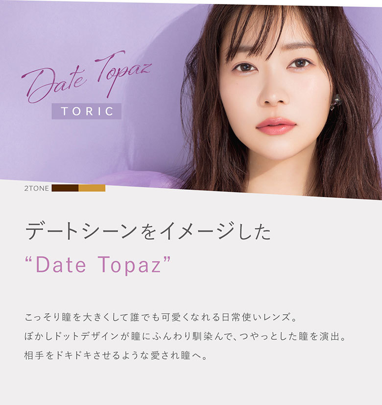 デートシーンをイメージしたデートトパーズ。こっそり瞳を大きくして誰でも可愛くなれる日常使いレンズ。ぼかしドットデザインが瞳にふんわり馴染んで、つやっとした瞳を演出。