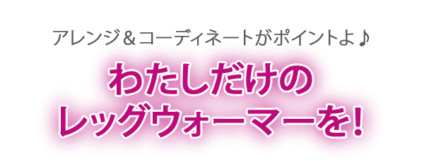 アレンジ＆コーディネートがポイントよ^^ワタシだけのレッグウォーマーを♪