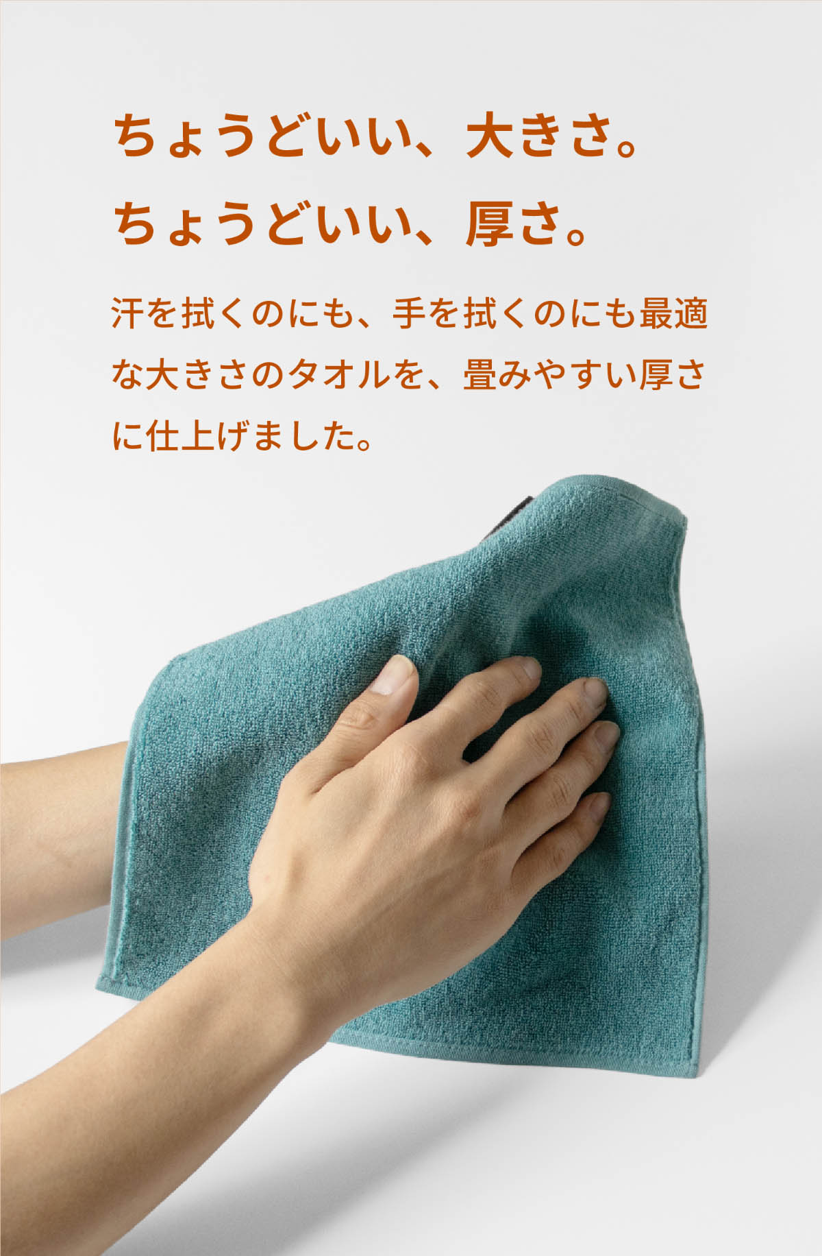 ちょうどいい、大きさ。ちょうどいい、厚さ。汗を拭くのにも、手を拭くのにも最適な大きさのタオルを畳みやすい厚さに仕上げました。
