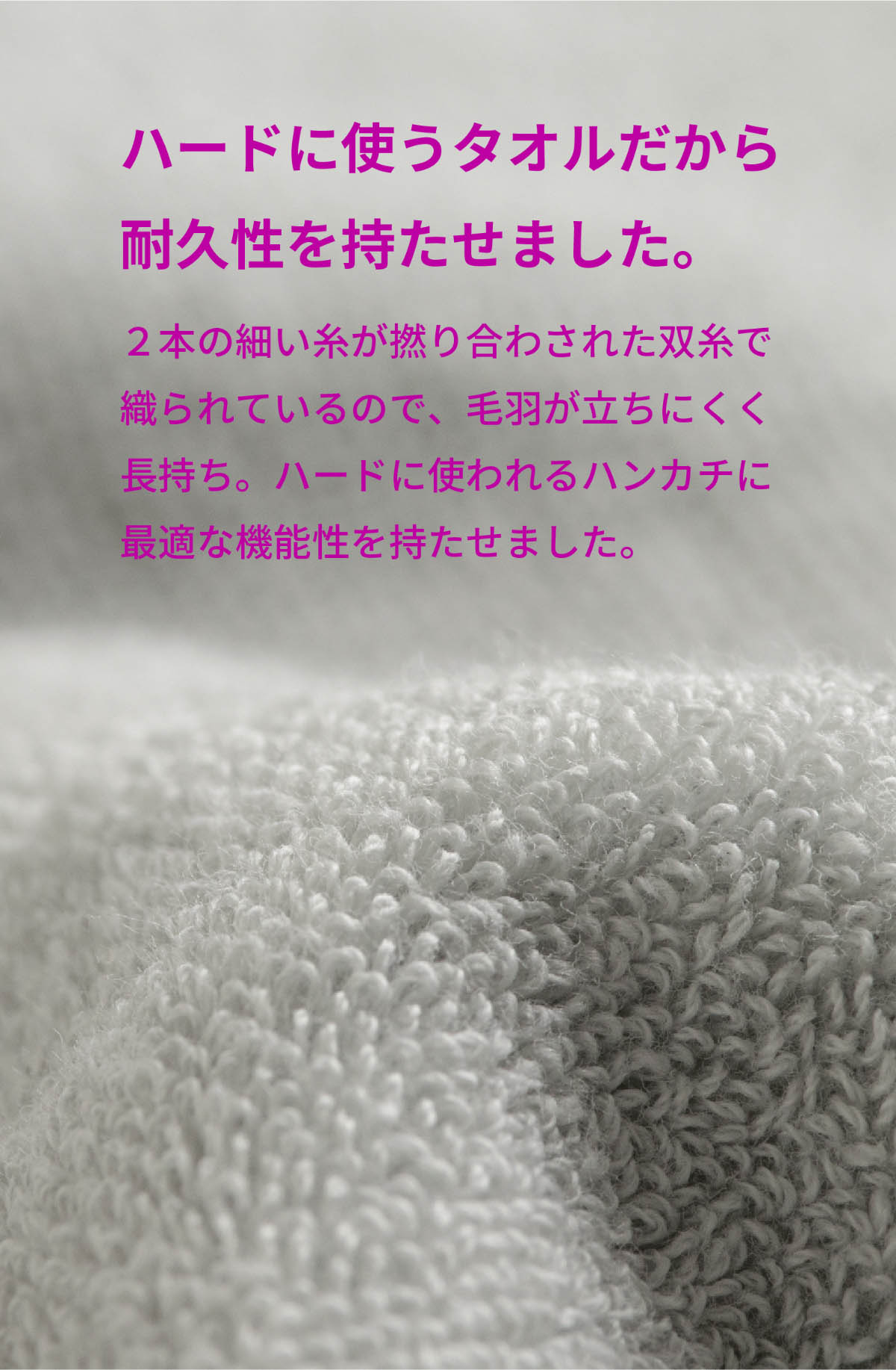 ハードに使うタオルだから耐久性を持たせました。2本の細い糸が撚り合わされた双糸で織られているので、毛羽立ちにくく長持ち。ハードに使われるハンカチに最適な機能を持たせました。