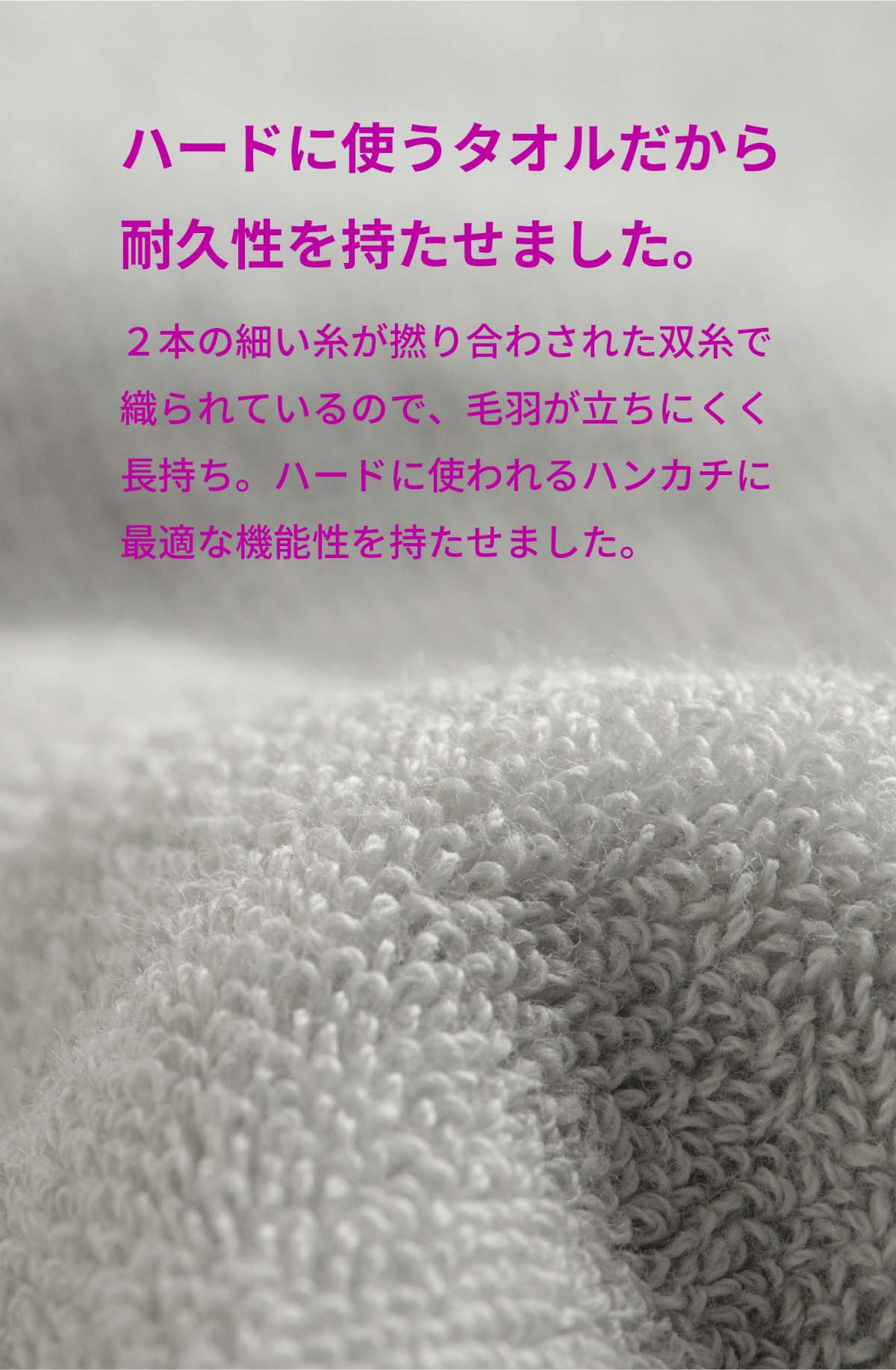 ハードに使うタオルだから耐久性を持たせました。2本の細い糸が撚り合わされた双糸で織られているので、毛羽立ちにくく長持ち。ハードに使われるハンカチに最適な機能を持たせました。