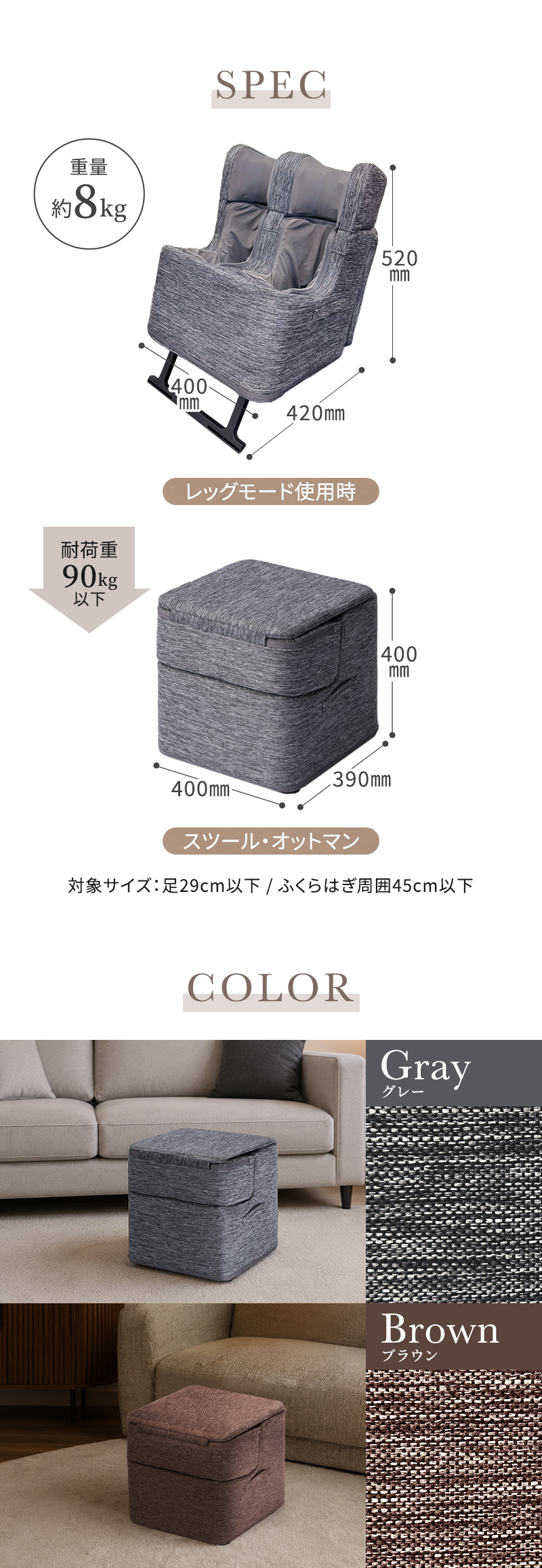 スペック。重量約8kg。レッグモード使用時、横幅400ミリメートル。高さ520ミリメートル。奥行420ミリメートル。スツール・オットマン時、横幅400ミリメートル。高さ400ミリメートル。奥行390ミリメートル。対象サイズは足29センチメートル以下、ふくらはぎ周囲45センチメートル以下。カラーはグレーとブラウン。