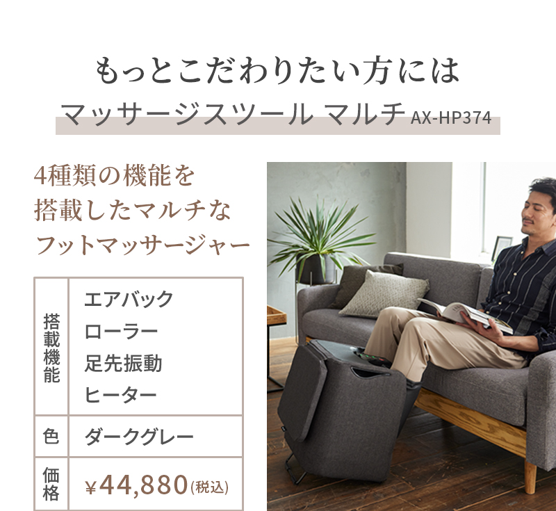 もっとこだわりたい方にはマッサージスツールマルチ。型番AX-HP374。4種類の機能を搭載したマルチなフットマッサージャー。搭載機能はエアバッグ、ローラー、足先振動、ヒーター。色はダークグレー。価格は税込み44,880円。