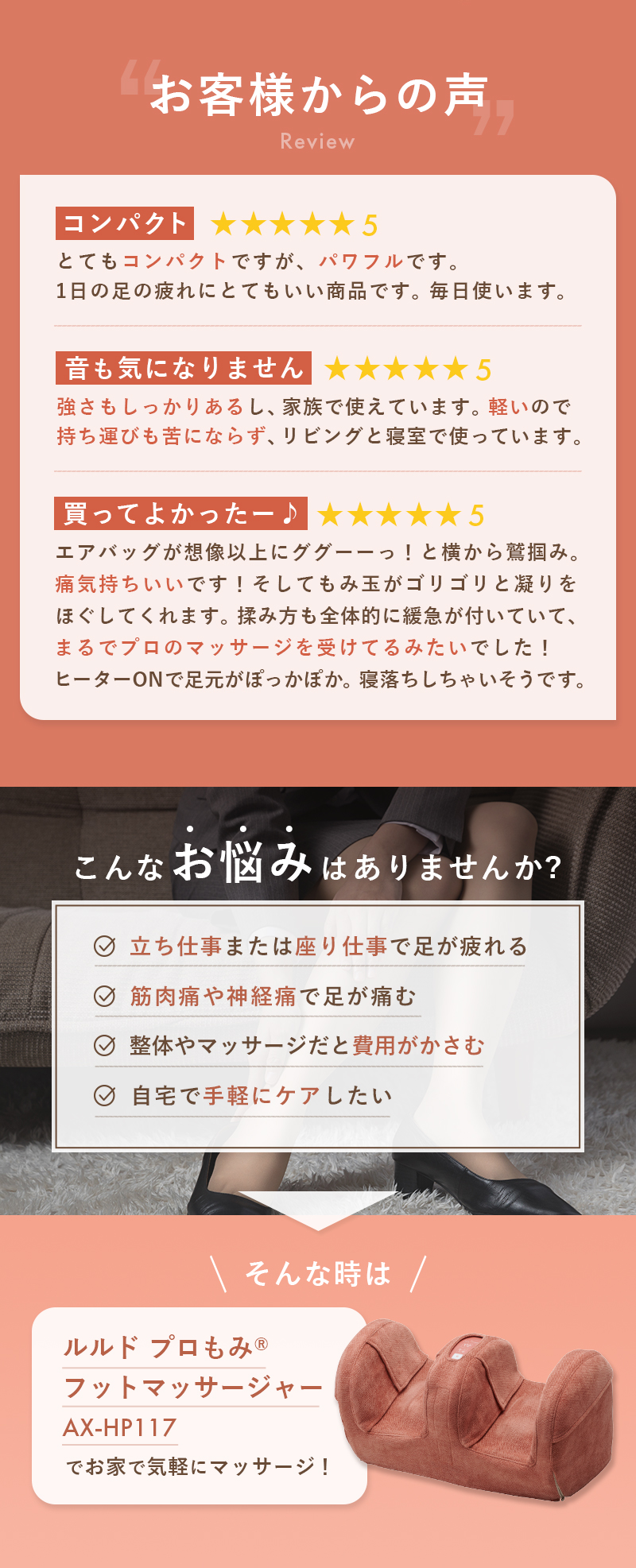 こんなお悩みはありませんか？立ち仕事または座り仕事で足が疲れる。筋肉痛や神経痛で足が痛む。整体やマッサージだと費用がかさむ。自宅で手軽にケアしたい。そんなときはルルド プロもみフットマッサージャー AX-HP117でお家で気軽にマッサージ！