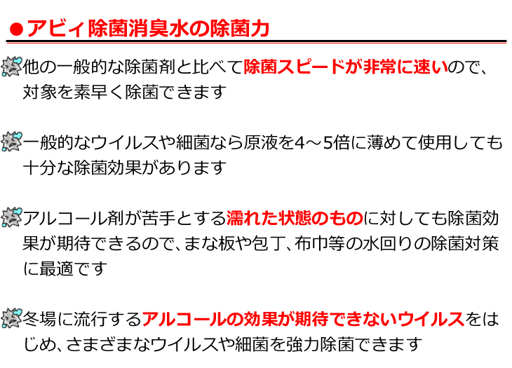 他の一般的な除菌剤と比べて除菌スピードが非常に速いので対象を素早く除菌可能　一般的なウイルスや細菌なら原液を4〜5倍に薄めても十分な除菌が期待できます　アルコールが苦手とする濡れた状態の物に対しても除菌効果を期待できるのでまな板や包丁など水回りの除菌対策に最適　冬場によく発生するアルコールの効果が期待できないウイルスをはじめ、様々なウイルスや細菌を強力除菌