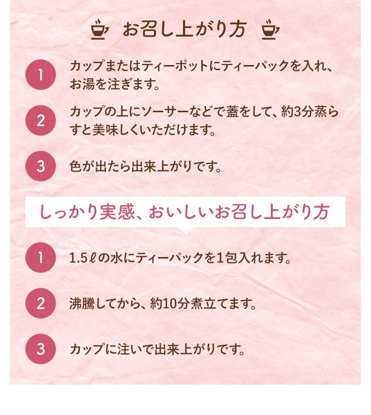 お召し上がり方 1.カップまたはティーポットにティーパックを入れ、お湯を注ぎます。 2.カップの上にソーサーなどで蓋をして、約3分蒸らすと美味しくいただけます。 3.色が出たら出来上がりです。 しっかり実感、おいしいお召し上がり方 1.1.5?の水にティーパックを１包入れます。 2.沸騰してから、約10分煮立てます。 3.カップに注いで出来上がりです。