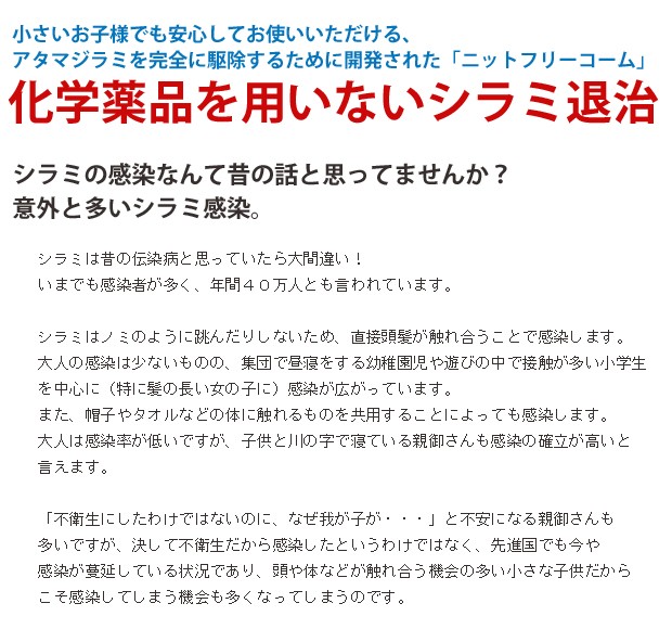 シラミは昔の伝染病と思っていたら大間違い！いまでも感染者が多く、年間４０万人とも言われています。シラミはノミのように跳んだりしないため、直接頭髪が触れ合うことで感染します。大人の感染は少ないものの、集団で昼寝をする幼稚園児や遊びの中で接触が多い小学生を中心に（特に髪の長い女の子に）感染が広がっています。また、帽子やタオルなどの体に触れるものを共用することによっても感染します。大人は感染率が低いですが、子供と川の字で寝ている親御さんも感染の確立が高いと言えます。「不衛生にしたわけではないのに、なぜ我が子が・・・」と不安になる親御さんも多いですが、決して不衛生だから感染したというわけではなく、先進国でも今や感染が蔓延している状況であり、頭や体などが触れ合う機会の多い小さな子供だからこそ感染してしまう機会も多くなってしまうのです。