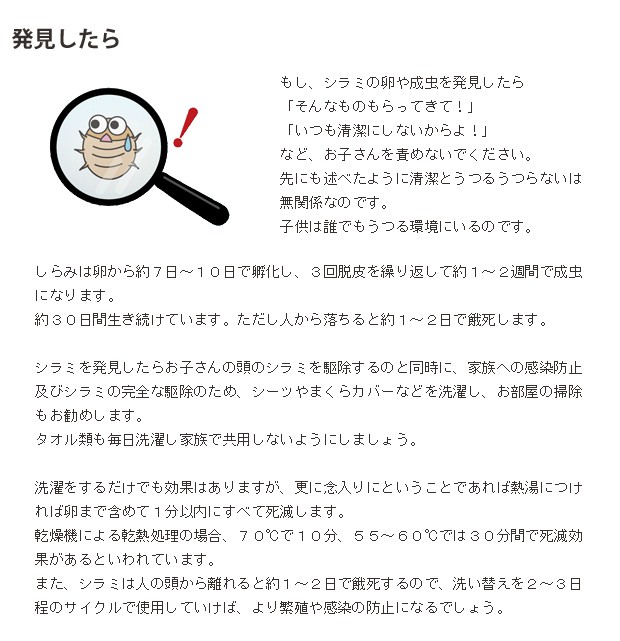 シラミを発見したらお子さんの頭のシラミを駆除するのと同時に、家族への感染防止及びシラミの完全な駆除のため、シーツやまくらカバーなどを洗濯し、お部屋の掃除もお勧めします。タオル類も毎日洗濯し家族で共用しないようにしましょう。