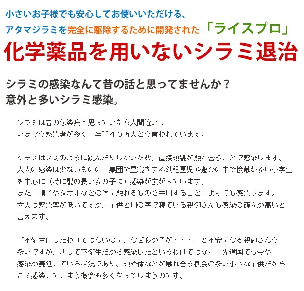 シラミは昔の伝染病と思っていたら大間違い！いまでも感染者が多く、年間４０万人とも言われています。シラミはノミのように跳んだりしないため、直接頭髪が触れ合うことで感染します。大人の感染は少ないものの、集団で昼寝をする幼稚園児や遊びの中で接触が多い小学生を中心に（特に髪の長い女の子に）感染が広がっています。また、帽子やタオルなどの体に触れるものを共用することによっても感染します。大人は感染率が低いですが、子供と川の字で寝ている親御さんも感染の確立が高いと言えます。「不衛生にしたわけではないのに、なぜ我が子が・・・」と不安になる親御さんも多いですが、決して不衛生だから感染したというわけではなく、先進国でも今や感染が蔓延している状況であり、頭や体などが触れ合う機会の多い小さな子供だからこそ感染してしまう機会も多くなってしまうのです。