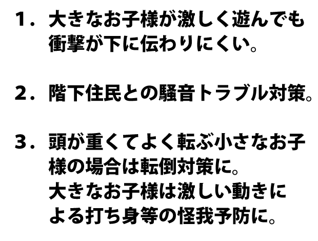 １．大きなお子様が激しく遊んでも衝撃が下に伝わりにくい。２．階下住民との騒音トラブル対策。３．頭が重くてよく転ぶ小さなお子様の場合は転倒対策に。　　大きなお子様は激しい動きによる打ち身等の怪我予防に。