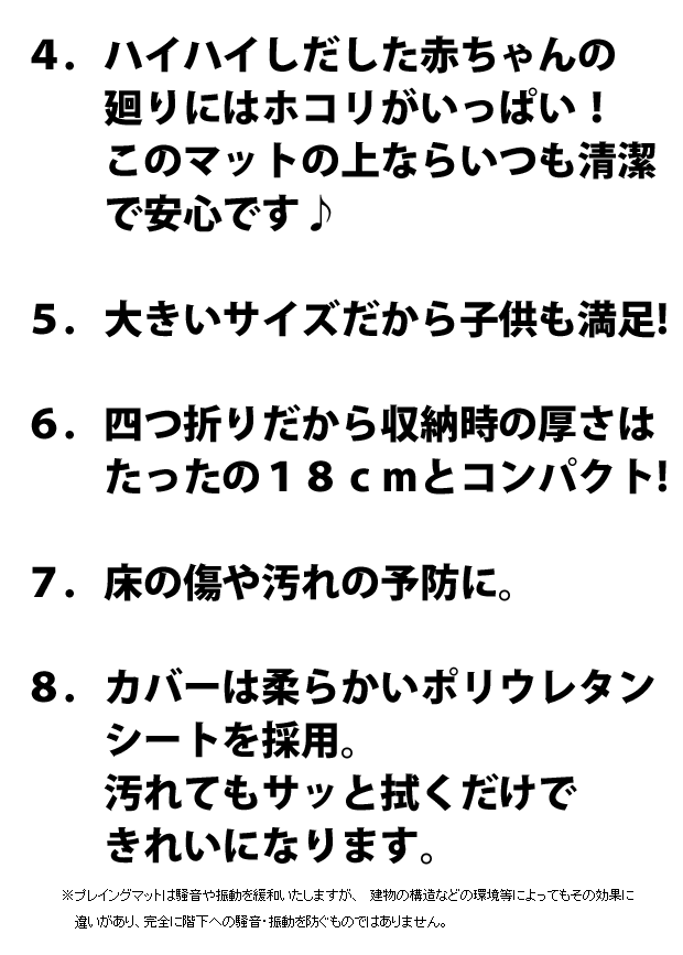 ４．大きいサイズだから子供も満足!５．四つ折りだから収納時の厚さはたったの１８ｃｍとコンパクト!６．床の傷や汚れの予防に。７．カバーは柔らかいポリウレタンシートを採用。　　汚れてもサッと拭くだけできれいになります。