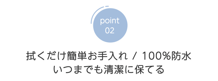 point02 拭くだけ簡単お手入れ 100%防水