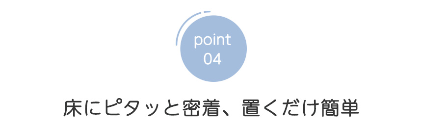 point04 床にピタッと密着 置くだけ簡単