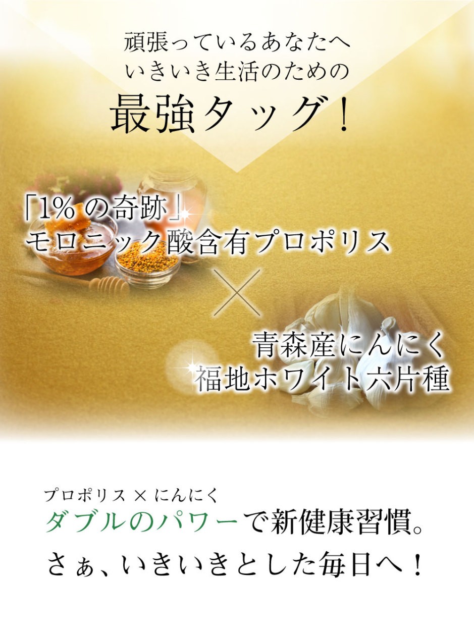 頑張っているあなたへ！いきいき生活のための最強タッグ！　それが「１％の奇跡」モロニック酸含有プロポリスと青森産にんにく福地ホワイト六片種！ダブルのパワーで新健康習慣。さぁ、いきいきとした毎日へ！