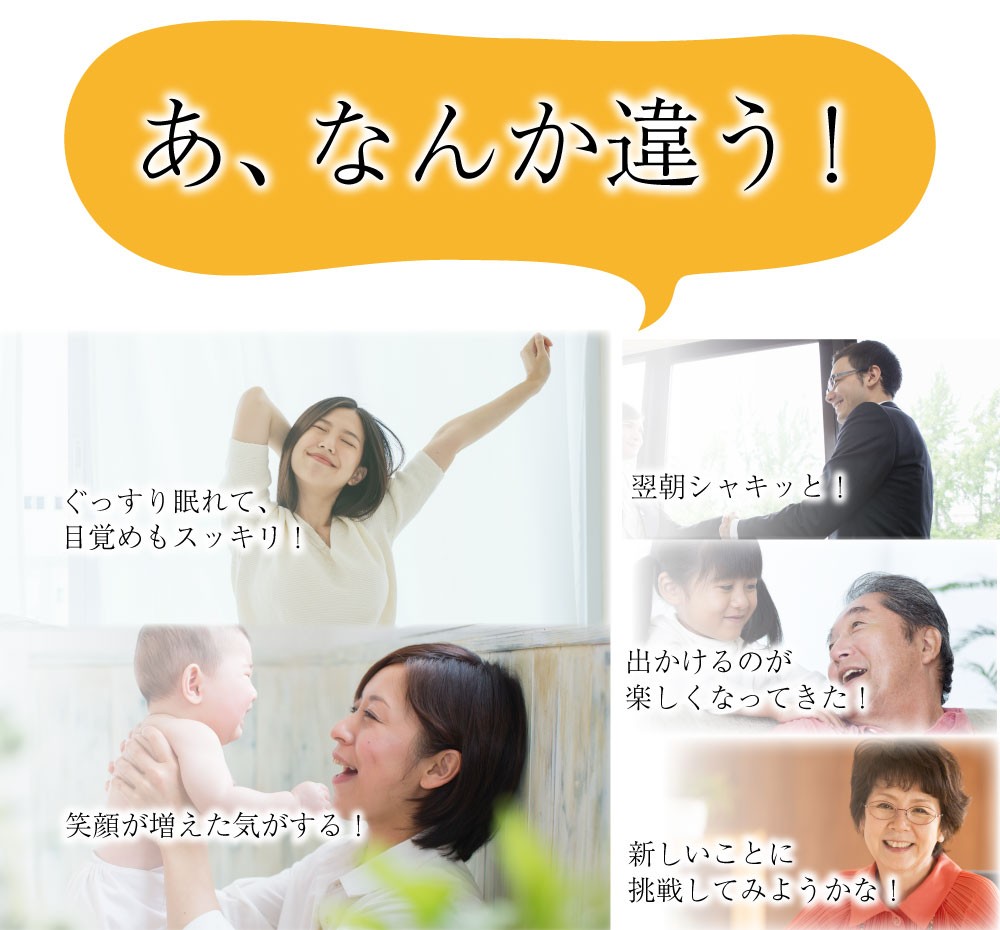 「あ、なんか違う！」「ぐっすり眠れて、目覚めもスッキリ！」「笑顔が増えた気がする！」「翌朝シャキッと！」「出かけるのが楽しくなってきた！」「新しいことに挑戦してみようかな！」