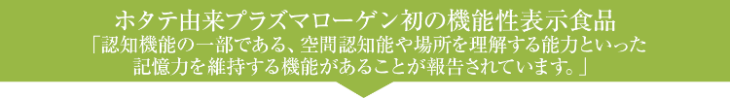 ホタテ由来プラズマローゲン初の機能性表示食品「記憶力の一部である、空間認知能や場所を理解する能力といった記憶力を維持する機能があることが報告されています。」