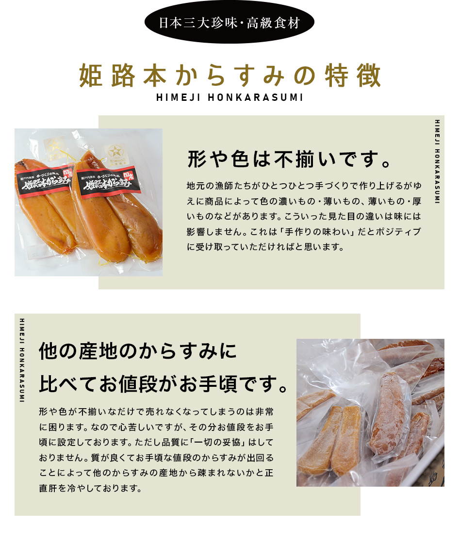 日本三大珍味・高級食材 姫路本からすみの特徴　形や色は不揃いです。地元の漁師たちがひとつひとつ手づくりで作り上げるがゆえに商品によって色の濃いもの・薄いもの、薄いもの・厚いものなどがあります。こういった見た目の違いは味には影響しません。これは「手作りの味わい」だとポジティブに受け取っていただければと思います。        他の産地のからすみに比べてお値段がお手頃です。形や色が不揃いなだけで売れなくなってしまうのは非常に困ります。なので心苦しいですが、その分お値段をお手頃に設定しております。ただし品質に「一切の妥協」はしておりません。質が良くてお手頃な値段のからすみが出回ることによって他のからすみの産地から疎まれないかと正直肝を冷やしております。