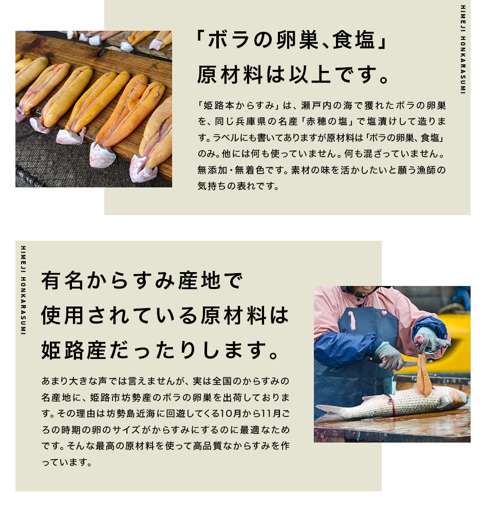 「ボラの卵巣、塩」原材料は以上です。「姫路本からすみ」は、瀬戸内の海で獲れたボラの卵巣を、同じ兵庫県の名産「赤穂の塩」で塩漬けして造ります。ラベルにも書いてありますが原材料は「ボラの卵巣、塩」のみ。他には何も使っていません。何も混ざっていません。無添加・無着色です。素材の味を活かしたいと願う漁師の気持ちの表れです。有名からすみ産地で使用されている原材料は姫路産だったりします。あまり大きな声では言えませんが、実は全国のからすみの名産地に、姫路市坊勢産のボラの卵巣を出荷しております。その理由は坊勢島近海に回遊してくる10月から11月ごろの時期の卵のサイズがからすみにするのに最適なためです。そんな最高の原材料を使って高品質なからすみを作っています。