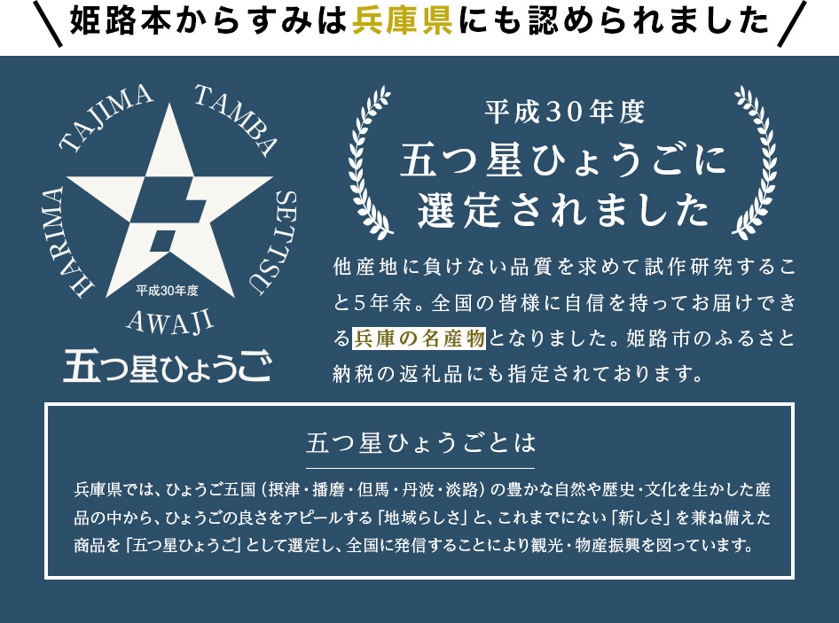 姫路本からすみは兵庫県にも認められました平成30年度五つ星ひょうごに選定されました他産地に負けない品質を求めて試作研究すること5年余。全国の皆様に自信を持ってお届けできる兵庫の名産物となりました。姫路市のふるさと納税の返礼品にも指定されております。