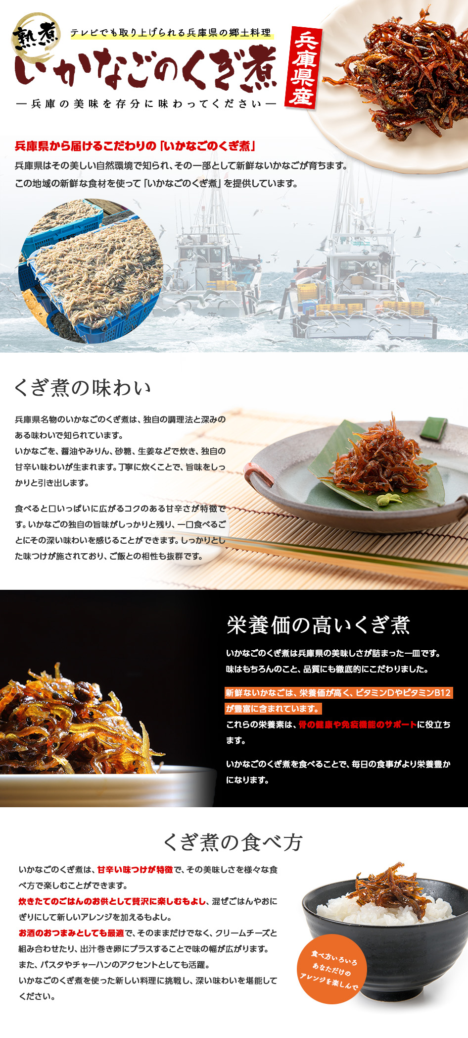 熟煮 兵庫県産いかなごのくぎ煮テレビでも取り上げられる兵庫県の郷土料理兵庫県名物のいかなごのくぎ煮は、独自の調理法と深みのある味わいで知られています。いかなごを、醤油やみりん、砂糖、生姜などで炊き、独自の甘辛い味わいが生まれます。丁寧に炊くことで、旨味をしっかりと引き出します。食べると口いっぱいに広がるコクのある甘辛さが特徴です。いかなごの独自の旨味がしっかりと残り、一口食べるごとにその深い味わいを感じることができます。しっかりとした味つけが施されており、ご飯との相性も抜群です。このくぎ煮は、兵庫県の地元の食材と伝統的な調理法を結集した結果、生まれた逸品です。その風味深い味わいは、地元の人々に愛され、観光の際にはぜひ味わっていただきたい逸品の一つです。