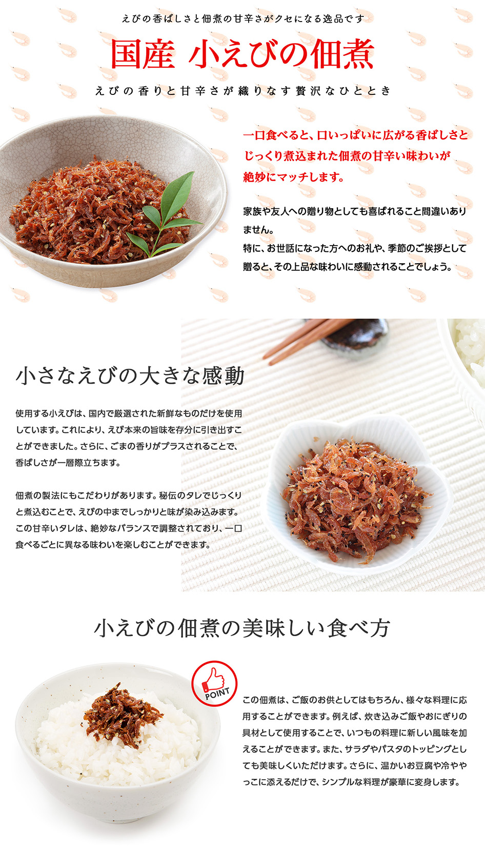 【えびの香りと甘辛さが織りなす贅沢なひととき】国産小えびの佃煮は、えびとごまの香ばしい香りがたまらない逸品です。一口食べると、口いっぱいに広がる香ばしさと、じっくり煮込まれた佃煮の甘辛い味わいが絶妙にマッチします。これにより、ご飯が何杯でも進むおいしさが実現しました。使用する小えびは、国内で厳選された新鮮なものだけを使用しています。これにより、えび本来の旨味を存分に引き出すことができました。さらに、ごまの香りがプラスされることで、香ばしさが一層際立ちます。