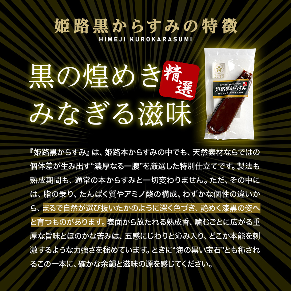 姫路黒からすみの特徴「精選 黒の煌めき みなぎる地味」『姫路黒からすみ』は、姫路本からすみの中でも、天然素材ならではの個体差が生み出す“濃厚なる一腹”を厳選した特別仕立てです。製法も熟成期間も、通常の本からすみと一切変わりません。ただ、その中には、脂の乗り、たんぱく質やアミノ酸の構成、わずかな個性の違いから、まるで自然が選び抜いたかのように深く色づき、艶めく漆黒の姿へと育つものがあります。表面から放たれる熟成香、噛むごとに広がる重厚な旨味とほのかな苦みは、五感にじわりと沁み入り、どこか本能を刺激するような力強さを秘めています。ときに“海の黒い宝石”とも称されるこの一本に、確かな余韻と滋味の源を感じてください。