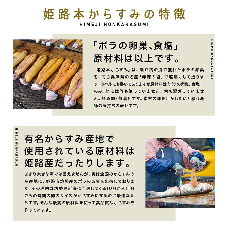 姫路本からすみの特徴「ボラの卵巣、塩」原材料は以上です。「姫路本からすみ」は、瀬戸内の海で獲れたボラの卵巣を、同じ兵庫県の名産「赤穂の塩」で塩漬けして造ります。ラベルにも書いてありますが原材料は「ボラの卵巣、塩」のみ。他には何も使っていません。何も混ざっていません。無添加・無着色です。素材の味を活かしたいと願う漁師の気持ちの表れです。有名からすみ産地で使用されている原材料は姫路産だったりします。あまり大きな声では言えませんが、実は全国のからすみの名産地に、姫路市坊勢産のボラの卵巣を出荷しております。その理由は坊勢島近海に回遊してくる10月から11月ごろの時期の卵のサイズがからすみにするのに最適なためです。そんな最高の原材料を使って高品質なからすみを作っています。