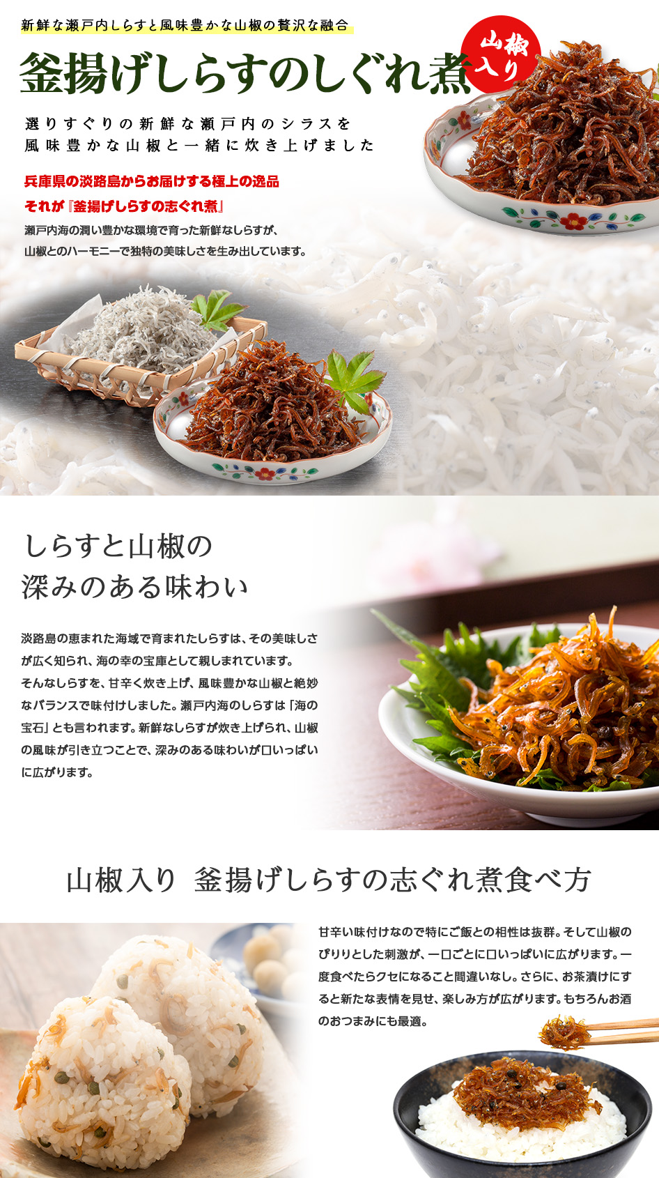淡路島の恵まれた海域で育まれたしらすは、その美味しさが広く知られ、海の幸の宝庫として親しまれています。そんなしらすを、甘辛く炊き上げ、風味豊かな山椒と絶妙なバランスで味付けしました。瀬戸内海のしらすは「海の宝石」とも言われます。新鮮なしらすが炊き上げられ、山椒の風味が引き立つことで、深みのある味わいが口いっぱいに広がります。