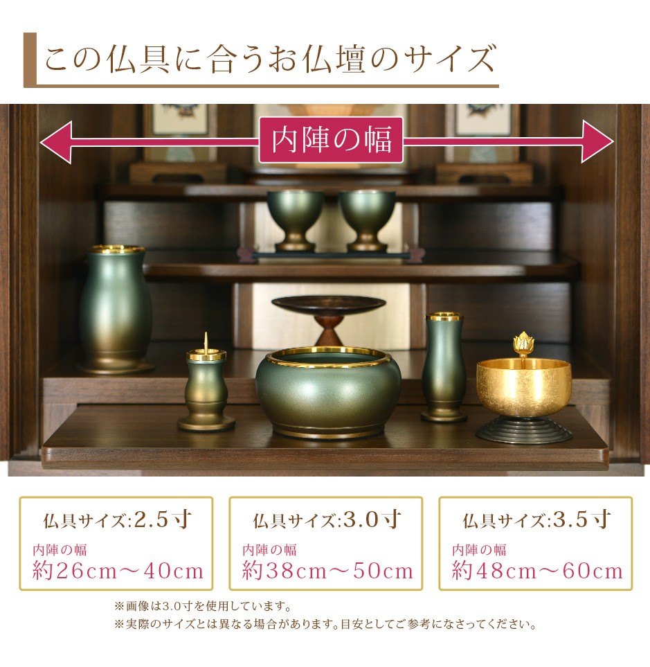 この仏具に合うお仏壇サイズ 仏具サイズ:2.5寸は内陣の幅約26cm〜40cm 3.0寸は内陣の幅約38cm〜50cm 3.5寸は内陣の幅約48cm〜60cm