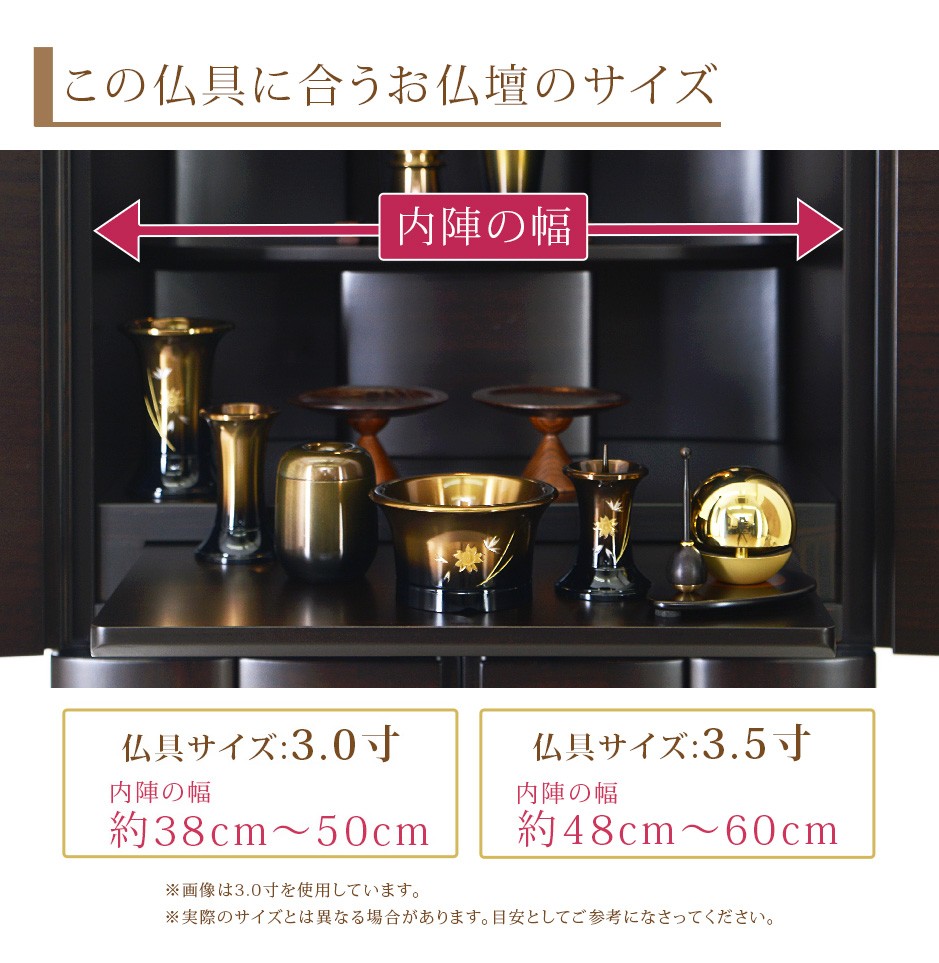 この仏具に合うお仏壇サイズ 仏具サイズ:3.0寸は内陣の幅約38cm〜50cm 3.5寸は内陣の幅約48cm〜60cm