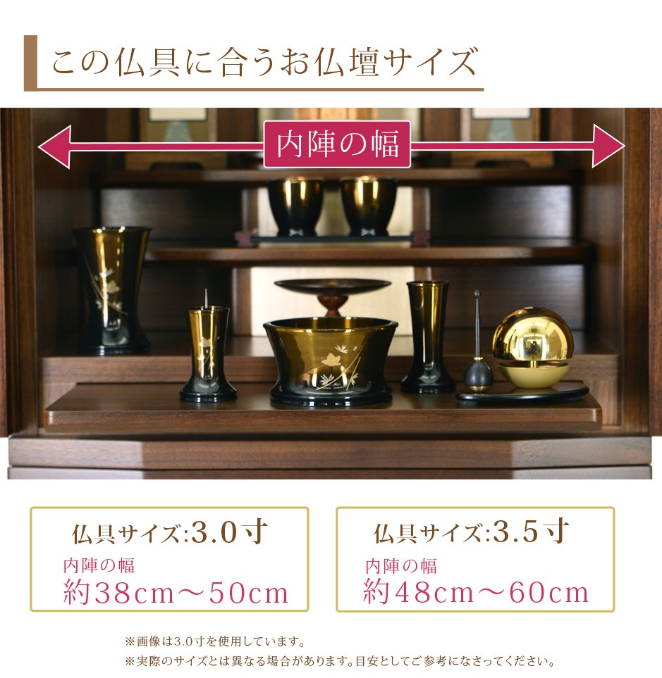 この仏具に合うお仏壇サイズ 仏具サイズ:3.0寸は内陣の幅約38cm〜50cm、3.5寸は内陣の幅約48cm〜60cm