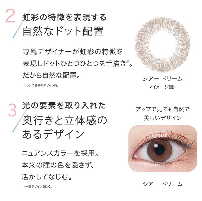 2 虹彩の特徴を表現する自然なドット配置 専属デザイナーが虹彩の特徴を表現しドットひとつひとつを手描き。 だから自然な配置。3 光の要素を取り入れた奥行きと立体感のあるデザインニュアンスカラーを採用。本来の瞳の色を隠さず、活かしてなじむ。