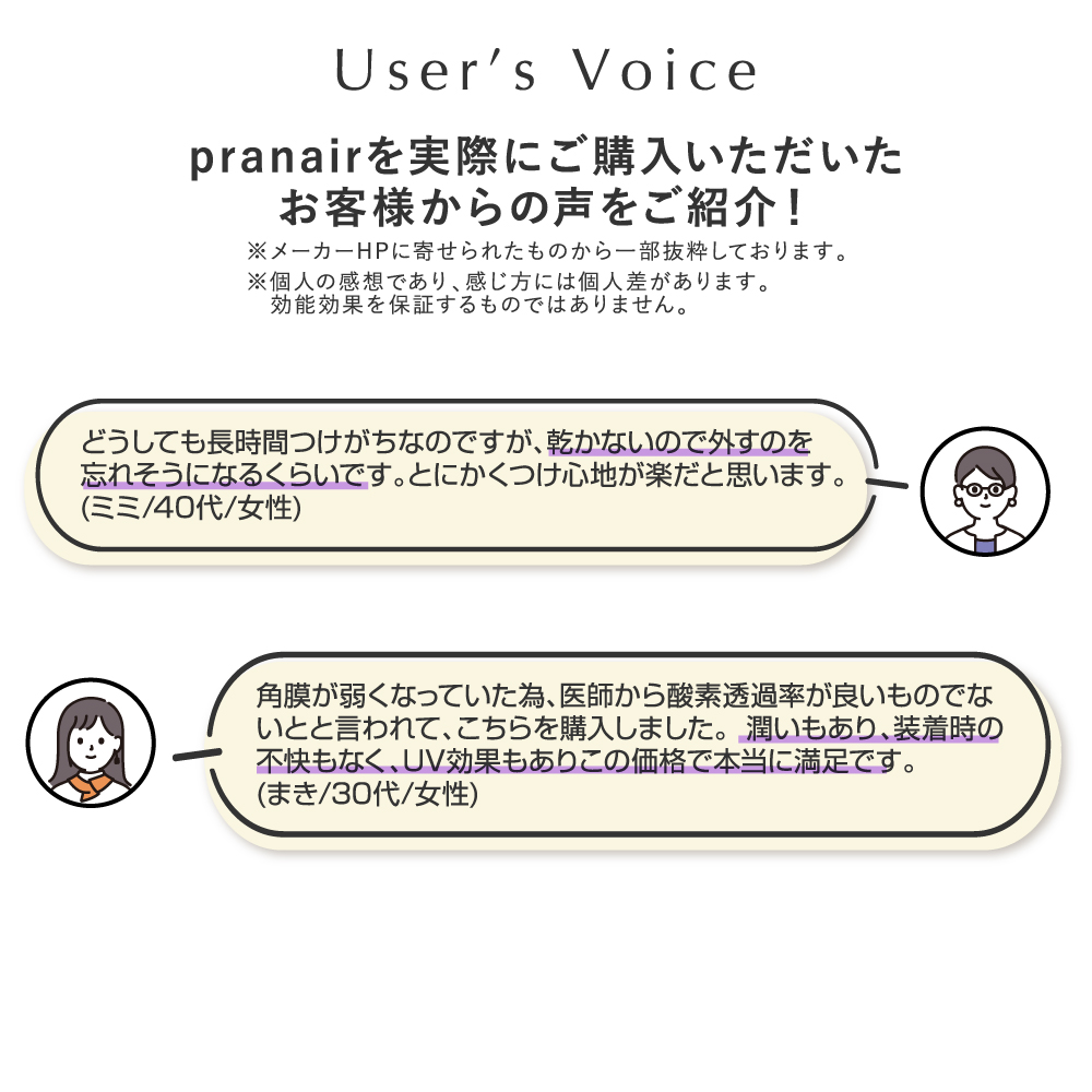 pranair プラネア お客様からの声をご紹介！※個人の感想であり、感じ方には個人差があります。効能効果を保障するのではありません。（２）1.どうしても長時間つけがちなのですが、乾かないので外すのを忘れそうになるくらいです。とにかくつけ心地が楽だと思います。（ミミ/40代/女性） 2.角膜が弱くなっていた為、医師から酸素透過率が良いものでないとと言われて、こちらを購入しました。潤いもあり、装着時の不快もなく、ＵＶ効果もありこの価格で本当に満足です。（まき/30代/女性）