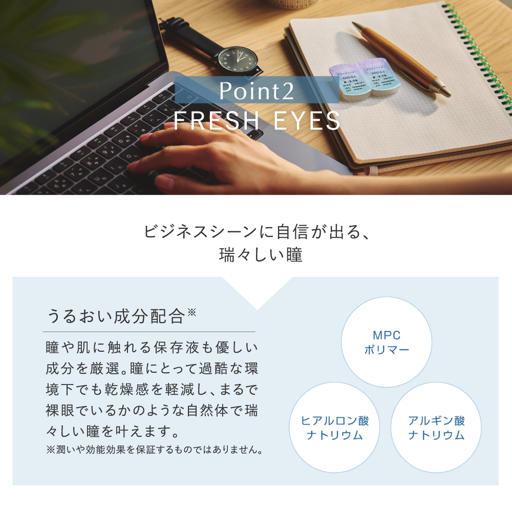 pranair プラネア Point2.FRESH EYES ビジネスシーンに自信が出る、瑞々しい瞳 うるおい成分配合※ 瞳や肌に触れる保存液も優しい成分を厳選。瞳にとって過酷な環境下でも乾燥感を軽減し、まるで裸眼でいるかのような自然体で瑞々しい瞳を叶えます MPCポリマー ヒアルロン酸ナトリウム アルギン酸ナトリウム ※潤いや効能効果を保証するものではありません