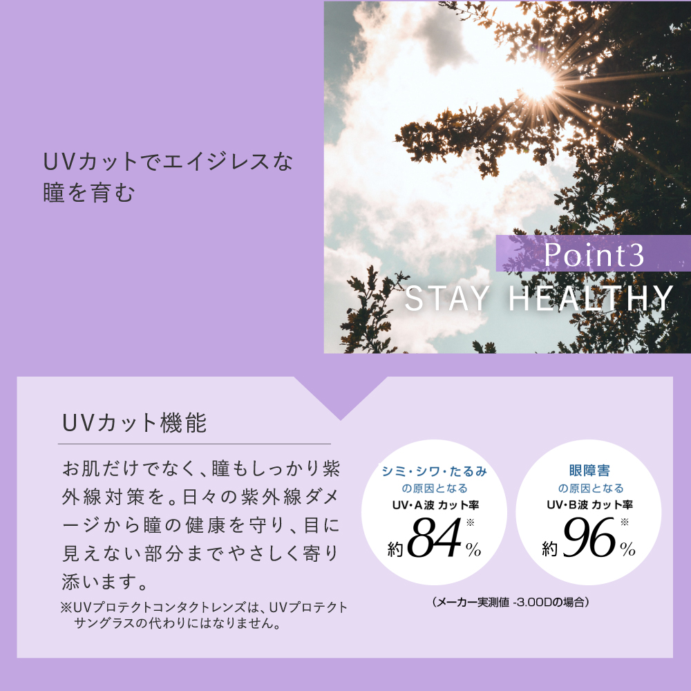 pranair プラネア Point3.STAY HEALTHY UVカットでエイジレスな瞳を育む UVカット機能 お肌だけでなく、瞳もしっかり紫外線対策を。日々の紫外線ダメージから瞳の健康を守り、目にみえない部分までやさしく寄り添います。 