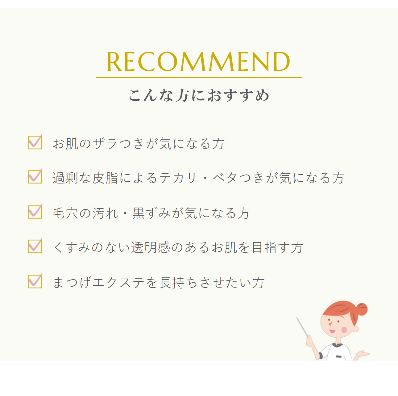 こんな方におすすめ：お肌のザラつきが気になる方、過剰な皮脂によるテカリ・ベタつきが気になる方、毛穴の汚れ・黒ずみが気になる方、くすみのない透明感のあるお肌を目指す方、まつげエクステを長持ちさせたい方