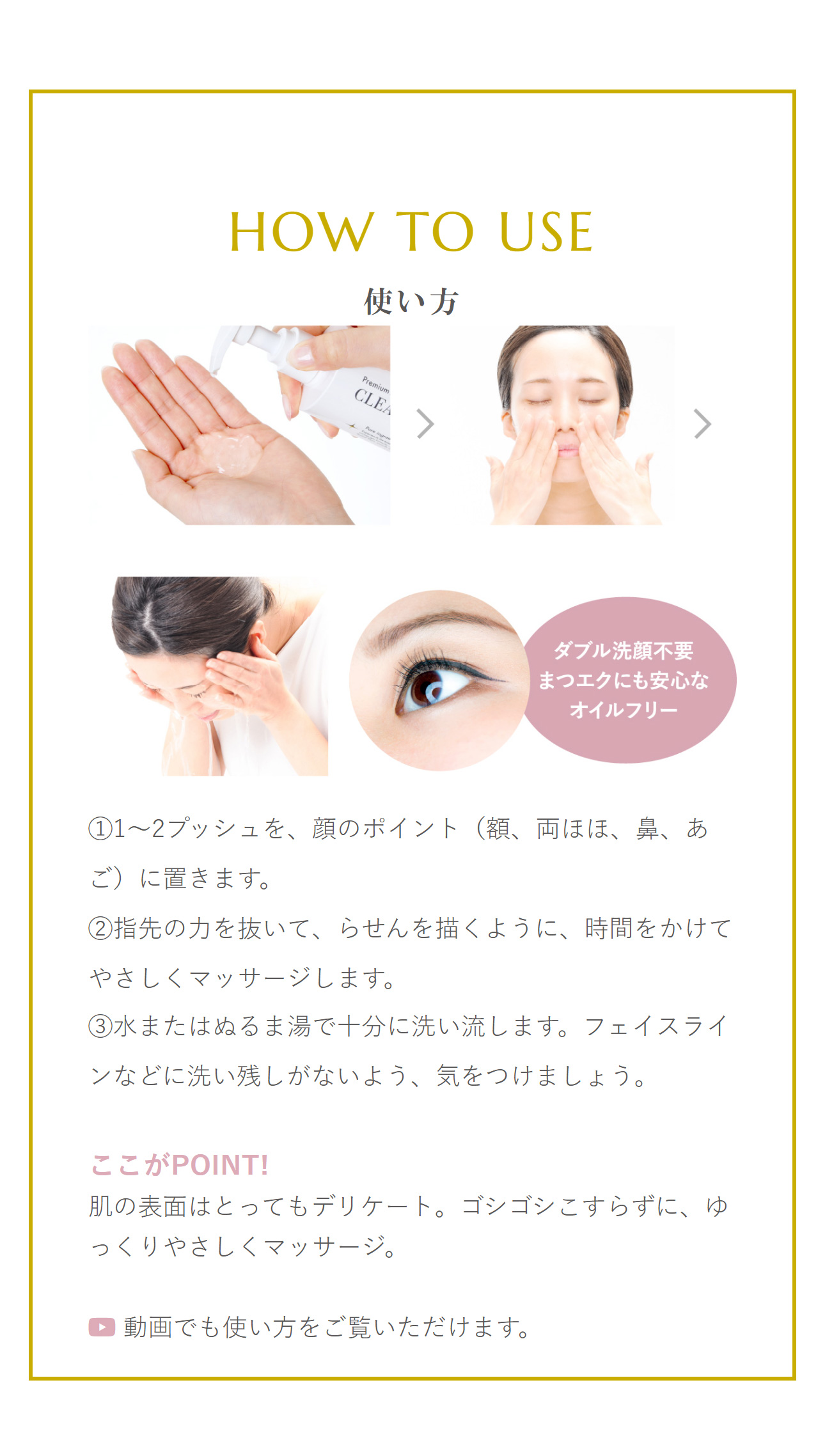 使い方：「STEP 1」1〜2プッシュを、顔のポイント（額、両ほほ、鼻、あご）に置きます。「STEP 2」指先の力を抜いて、らせんを描くように、時間をかけてやさしくマッサージします。「STEP 3」水またはぬるま湯で十分に洗い流します。フェイスラインなどに洗い残しがないよう、気をつけましょう。ここがPOINT!肌の表面はとってもデリケート。ゴシゴシこすらずに、ゆっくりやさしくマッサージ。