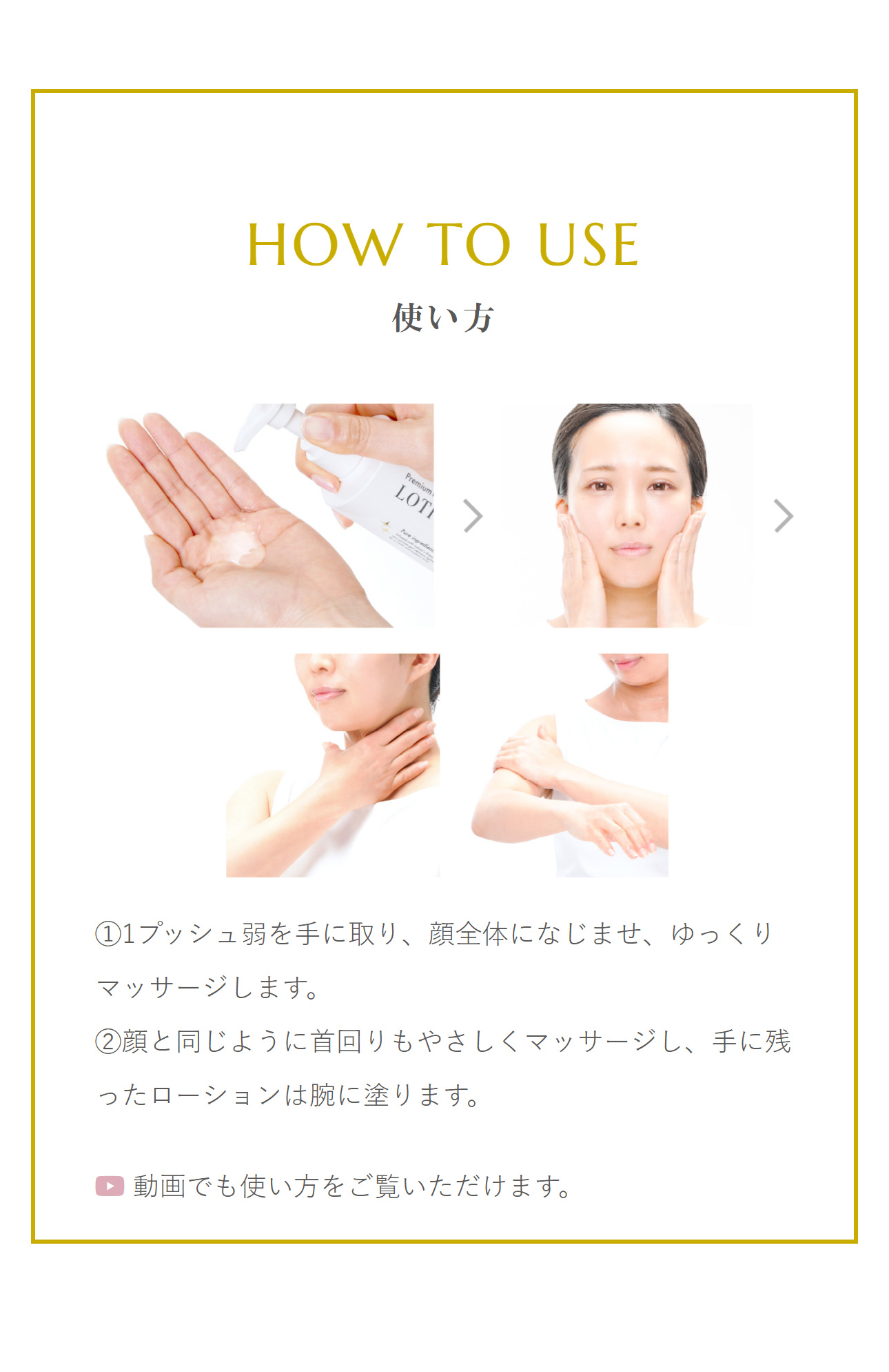 使い方：「STEP 1」1プッシュ弱を手に取り、顔全体になじませ、ゆっくりマッサージします。。「STEP 2」顔と同じように首回りもやさしくマッサージし、手に残ったローションは腕に塗ります。