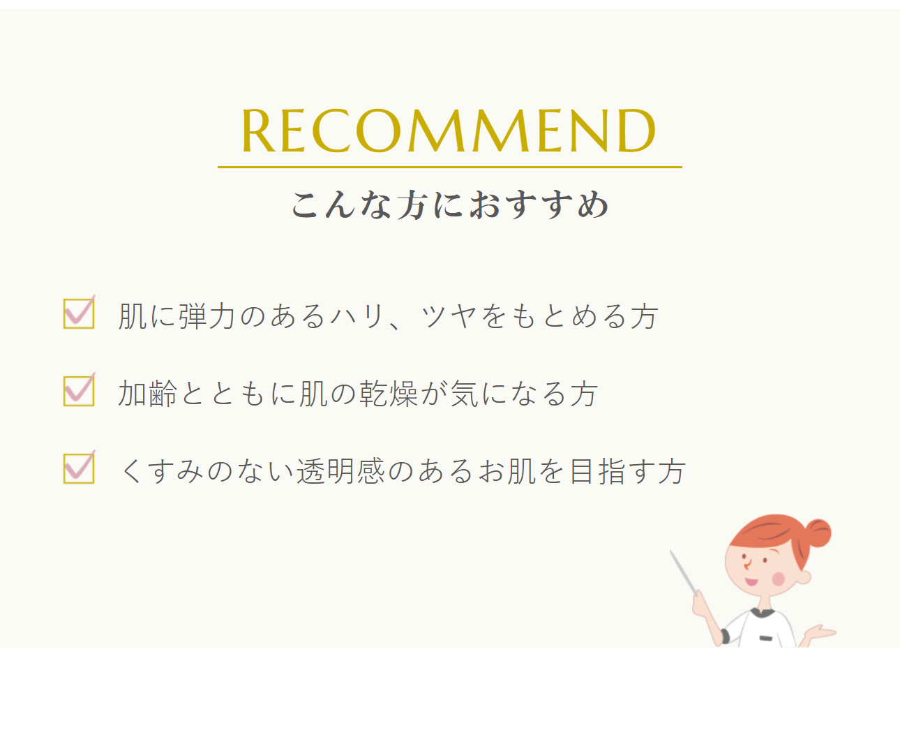 こんな方におすすめ：肌に弾力のあるハリ、ツヤをもとめる方、加齢とともに肌の乾燥が気になる方、くすみのない透明感のあるお肌を目指す方