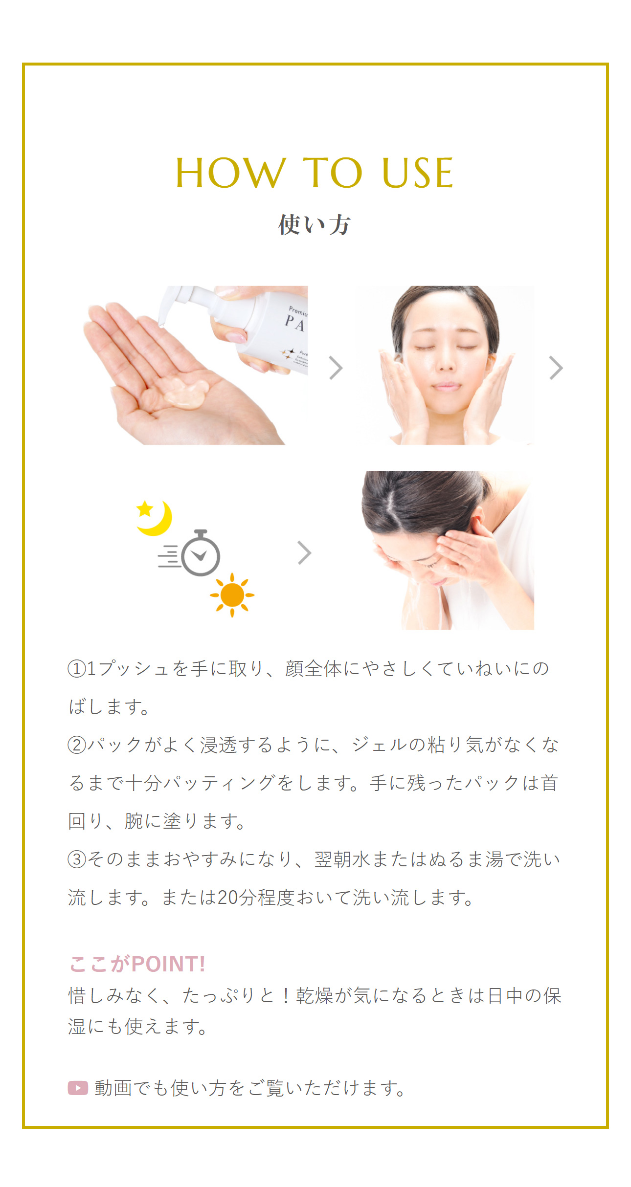 使い方：「STEP 1」1プッシュを手に取り、顔全体にやさしくていねいにのばします。「STEP 2」パックがよく浸透するように、ジェルの粘り気がなくなるまで十分パッティングをします。手に残ったパックは首回り、腕に塗ります。「STEP 3」そのままおやすみになり、翌朝水またはぬるま湯で洗い流します。または20分程度おいて洗い流します。ここがPOINT!惜しみなく、たっぷりと！乾燥が気になるときは日中の保湿にも使えます。