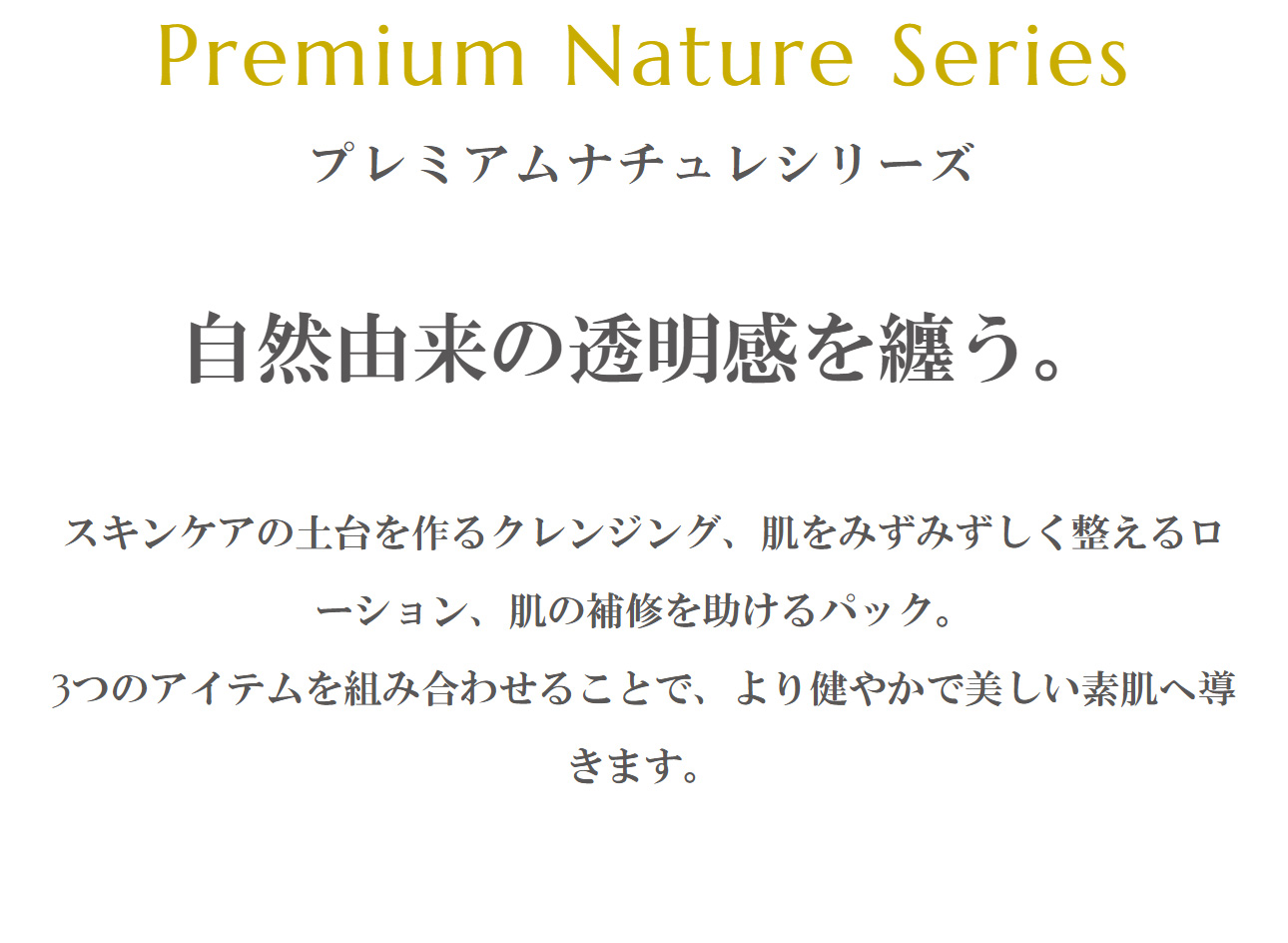 Premium Nature Series「プレミアムナチュレシリーズ」自然由来の透明感を纏う。スキンケアの土台を作るクレンジング、肌をみずみずしく整えるローション、肌の補修を助けるパック。3つのアイテムを組み合わせることで、より健やかで美しい素肌へ導きます。