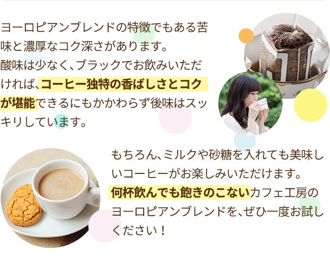 ヨーロピアンブレンドの特徴でもある苦味と濃厚なコク深さがあります。酸味は少なく、ブラックでお飲みいただければ、コーヒー独特の香ばしさとコクが堪能できるにもかかわらず後味はスッキリしています。もちろん、ミルクや砂糖を入れても美味しいコーヒーがお楽しみいただけます。何杯飲んでも飽きのこないカフェ工房のヨーロピアンブレンドを、ぜひ一度お試しください！