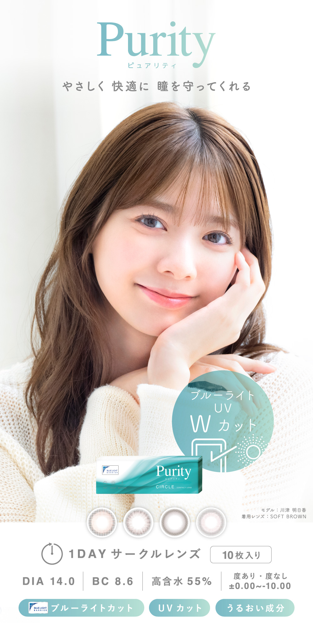 Purity ピュアリティ やさしく 快適に 瞳を守ってくれる モデル：川津 明日香 着用レンズ：SOFT BROWN 1DAY サークルレンズ 10枚入り DIA 14.0 BC 8.6 高含水55% 度あり・度なし ±0.00〜-10.00 ブルーライトカット UVカット うるおい成分