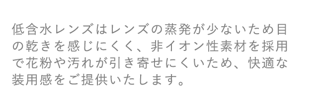 低含水レンズはレンズの蒸発が少ないため目の乾きを感じにくく、非イオン性素材を採用で花粉や汚れが引き寄せにくいため、快適な装用感をご提供いたします。