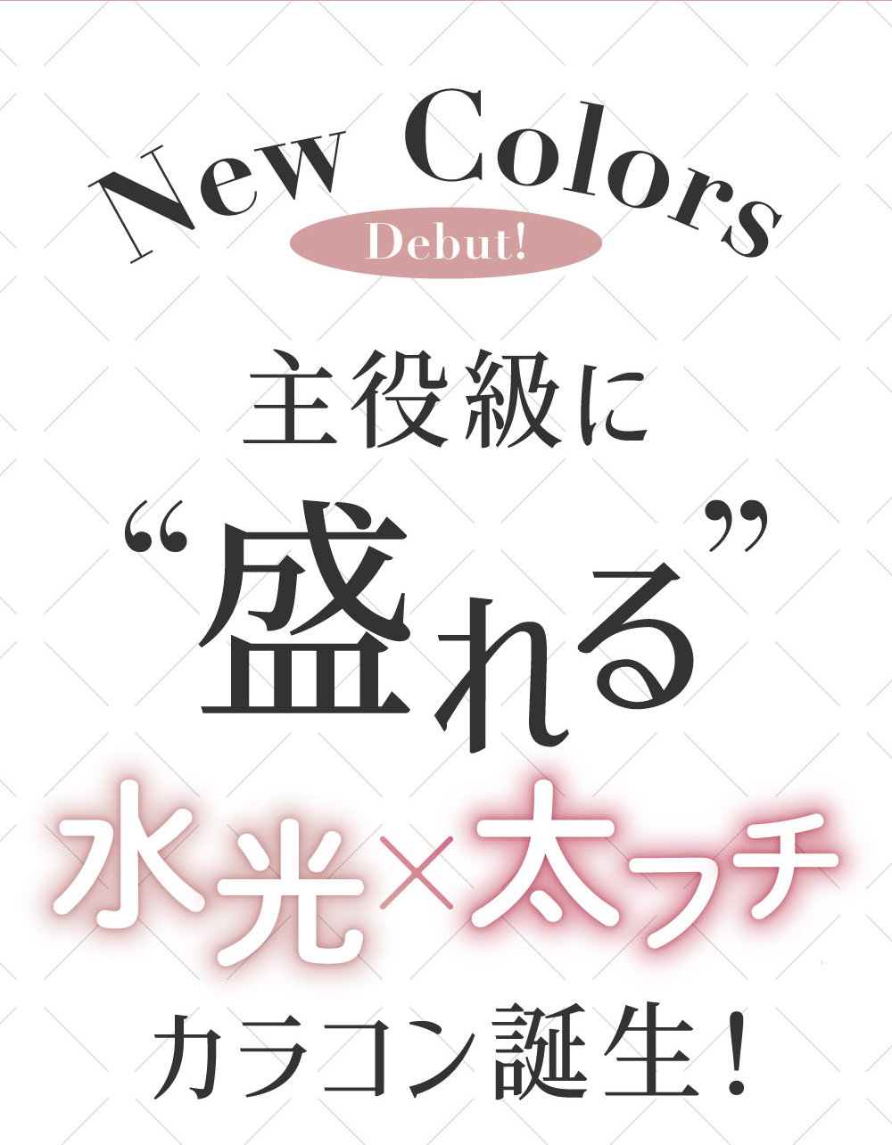 New Colors Debut! 主役級に盛れる 水光×太フチ カラコン誕生！