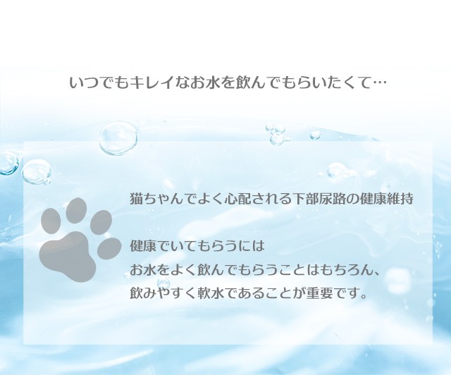 「いつでもキレイなお水を飲んでもらいたくて…。」 猫ちゃんでよく心配される下部尿路の健康維持。 健康でいてもらうには、お水をよく飲んでもらうことはもちろん、飲みやすく軟水であることが重要です。