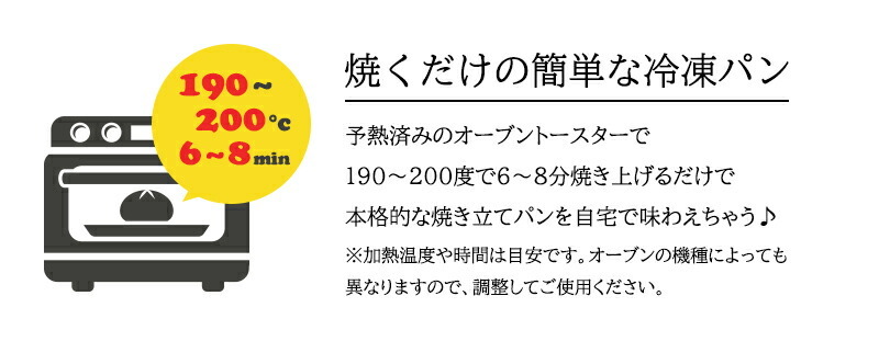 焼くだけの簡単な冷凍パン 予熱済みのオーブントースターで１９０〜２００度で６〜８分焼き上げるだけで本格的な焼き立てパンを自宅で味わえちゃう♪※加熱温度や時間は目安です。オーブンの機種によっても異なりますので、調整してご使用ください。