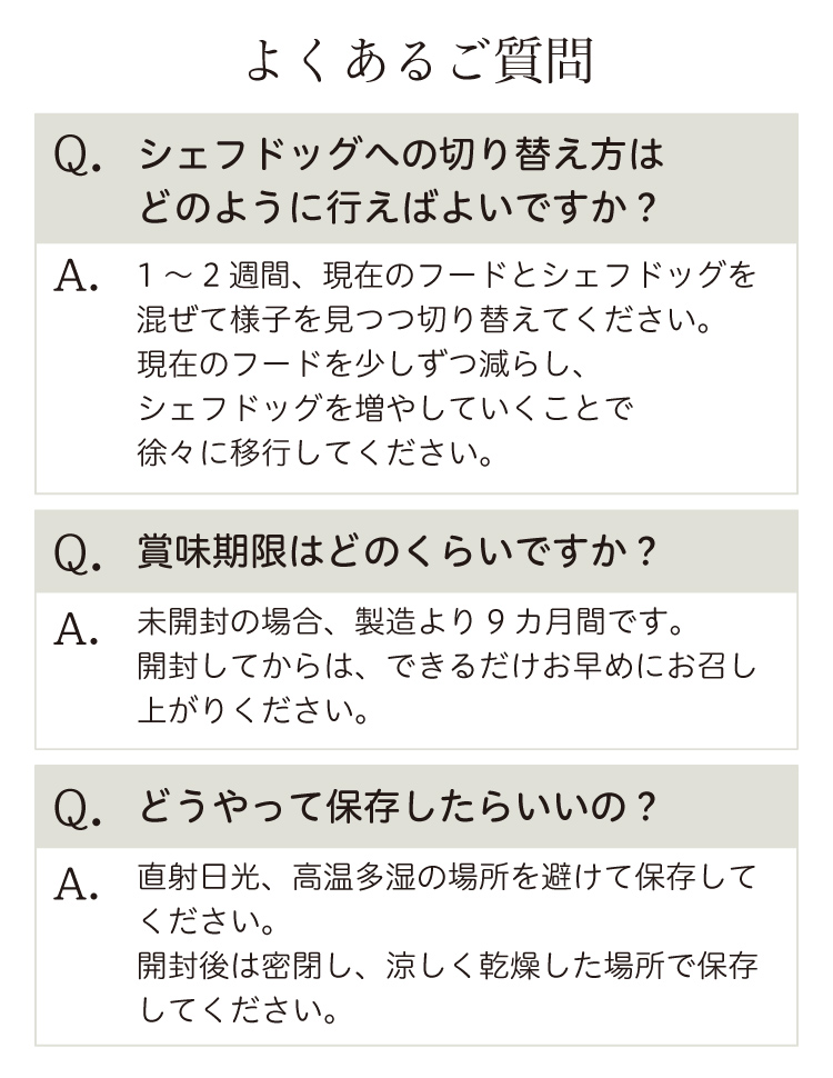 【よくあるご質問】［質問1］シェフドッグへの切り替え方は？［答え］1〜2週間、現在のフードを少しずつ減らし、シェフドッグを増やしていくことで、徐々に移行してください。［質問2］賞味期限は？［答え］未開封の場合、製造より９カ月間。開封済の場合、できるだけお早めにお召し上がりください。［質問3］保存方法は？［答え］直射日光、高温多湿の場所を避けて保存してください。開封後は密閉し、涼しく乾燥した場所で保存してください。　［質問4］アレルギーがあるのですが…［答え］アレルゲンが何であるのかがわからない場合などはオールミックスをお試し頂いても十分に低アレルギー仕様に設計されています。［質問5］形や色が毎回違うのはなぜ？［答え］無添加のシェフドッグは同じ原材料で同じ配合でもロットによって、季節によって色や形が変わります。