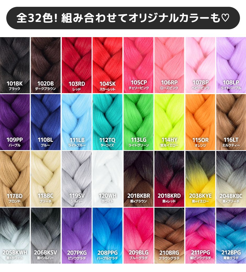 全32色！組み合わせてオリジナルカラーも  101BKブラック 102DBダークブラウン 103RDレッド 104SKスカーレット 105CPチェリーピンク 106RPローズピンク 107BPベビーピンク 108LPライトパープル 109PPパープル 110BLブルー 111LBライトブルー 112TQターコイズ 113LGライトグリーン 114HY蛍光イエロー 115ORオレンジ 116LTミルクティー 117BDブロンド 118ブリーチ 119ＳＶシルバー 120ＷＨホワイト 201ＢＫＢＲ黒×ブラウン 201BKRD黒×レッド 203KKYE黒×イエロー 204KBC黒×ブリーチ 205BKWH黒×ホワイト 206BKSV黒×シルバー 207PKGピンクグラデ 208PPGパープルグラデ 209BLGブルーグラデ 210BRGブラウングラデ 211PPG紫ピンクグラデ 212BPG青紫グラデ