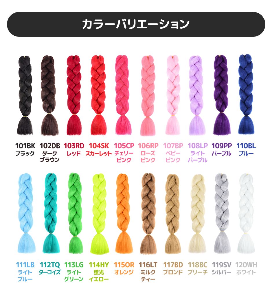 カラーバリエーション 101BKブラック 102DBダークブラウン 103RDレッド 104SKスカーレット 105CPチェリーピンク 106RPローズピンク 107BPベビーピンク 108LPライトパープル 109PPパープル 110BLブルー 111LBライトブルー 112TQターコイズ 113LGライトグリーン 114HY蛍光イエロー 115ORオレンジ 116LTミルクティー 117BDブロンド 118ブリーチ 119ＳＶシルバー 120ＷＨホワイト